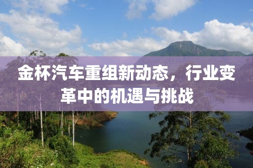金杯汽車重組新動態,行業變革中的機遇與挑戰
