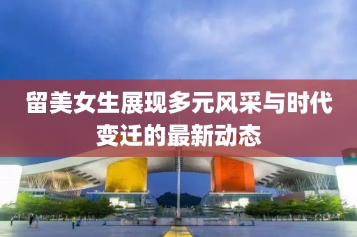 留美女生展現(xiàn)多元風采與時代變遷的最新動態(tài)