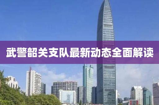 武警韶關(guān)支隊(duì)最新動(dòng)態(tài)全面解讀
