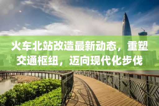 火車北站改造最新動態,重塑交通樞紐,邁向現代化步伐