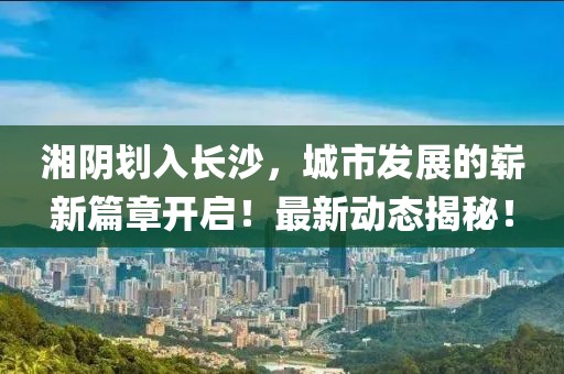 湘陰劃入長沙,城市發(fā)展的嶄新篇章開啟!最新動態(tài)揭秘!