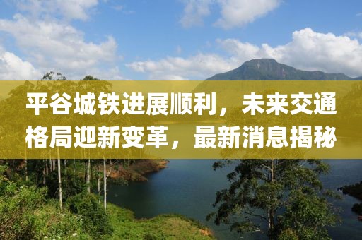 平谷城鐵進展順利,未來交通格局迎新變革,最新消息揭秘