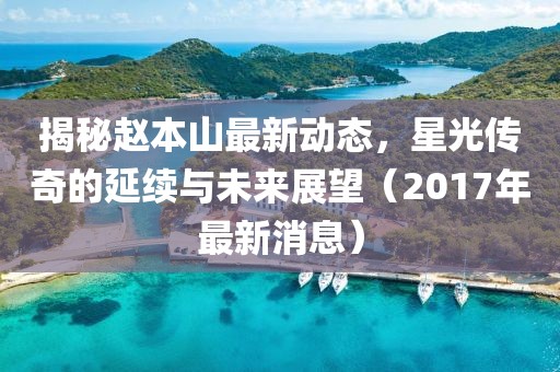 揭秘趙本山最新動態,星光傳奇的延續與未來展望(2017年最新消息)