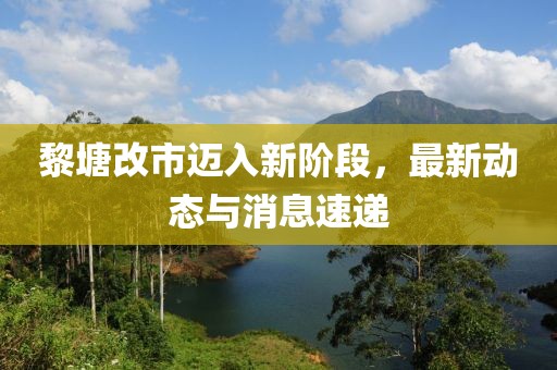 黎塘改市邁入新階段,最新動態與消息速遞