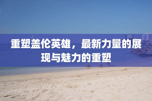 重塑蓋倫英雄,最新力量的展現(xiàn)與魅力的重塑