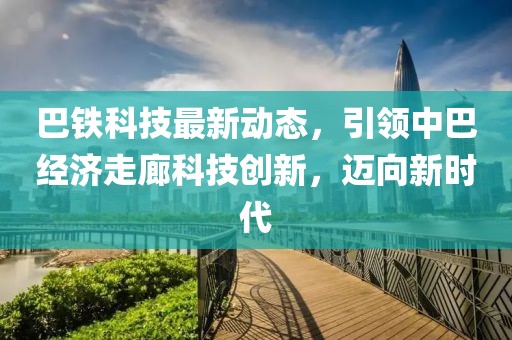 巴鐵科技最新動態,引領中巴經濟走廊科技創新,邁向新時代