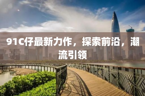 91C仔最新力作,探索前沿,潮流引領