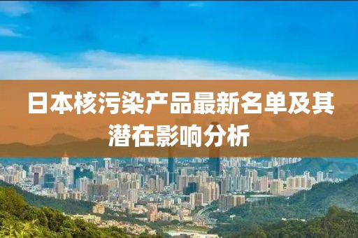 日本核污染產品最新名單及其潛在影響分析