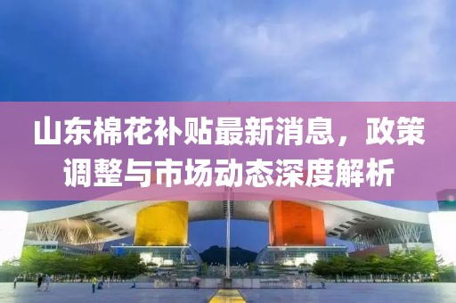山東棉花補貼最新消息,政策調整與市場動態深度解析