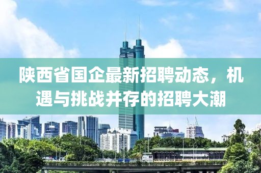 陜西省國企最新招聘動態，機遇與挑戰并存的招聘大潮