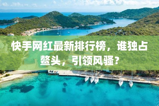 快手網紅最新排行榜,誰獨占鰲頭,引領風騷?