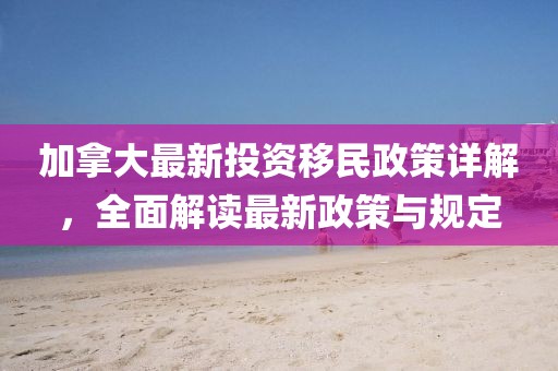 加拿大最新投資移民政策詳解,全面解讀最新政策與規(guī)定