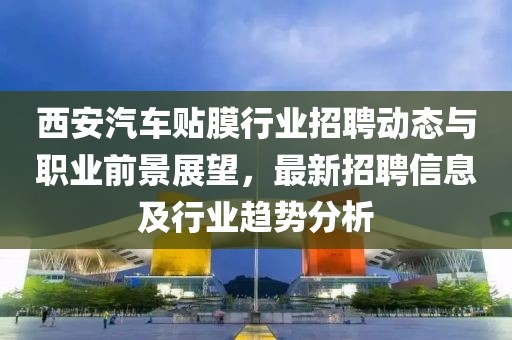 西安汽車貼膜行業招聘動態與職業前景展望，最新招聘信息及行業趨勢分析