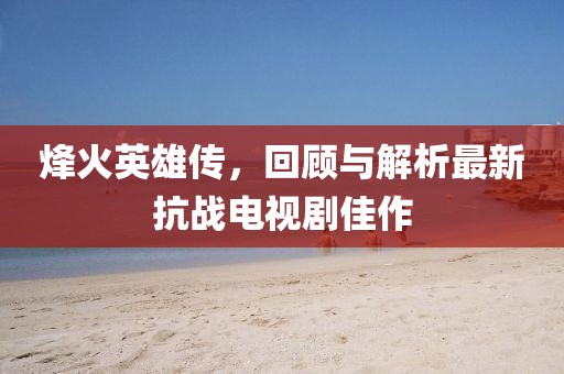 烽火英雄傳,回顧與解析最新抗戰電視劇佳作