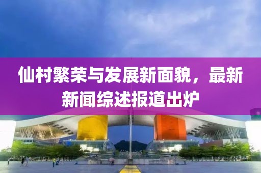 仙村繁榮與發展新面貌,最新新聞綜述報道出爐