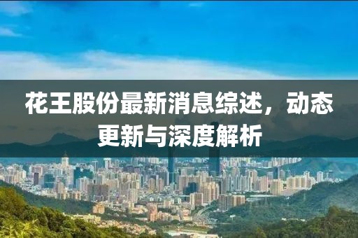 花王股份最新消息綜述,動態更新與深度解析