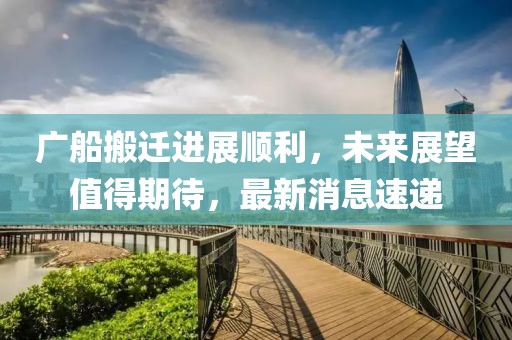 廣船搬遷進展順利,未來展望值得期待,最新消息速遞