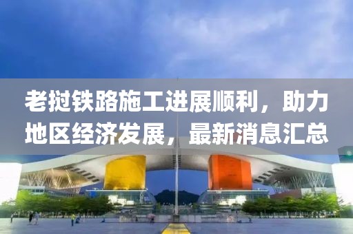 老撾鐵路施工進展順利,助力地區經濟發展,最新消息匯總