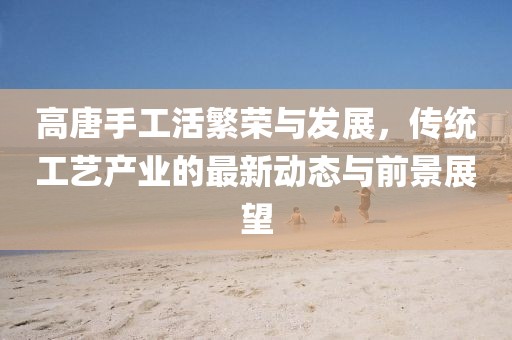 高唐手工活繁榮與發(fā)展,傳統(tǒng)工藝產(chǎn)業(yè)的最新動態(tài)與前景展望