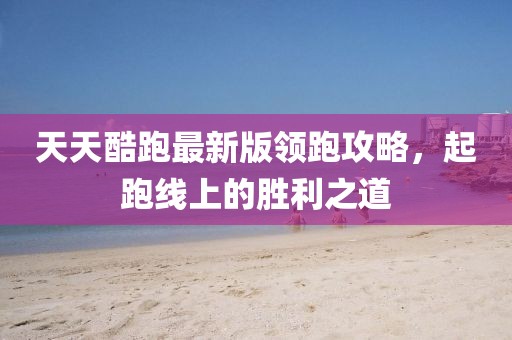 天天酷跑最新版領跑攻略,起跑線上的勝利之道