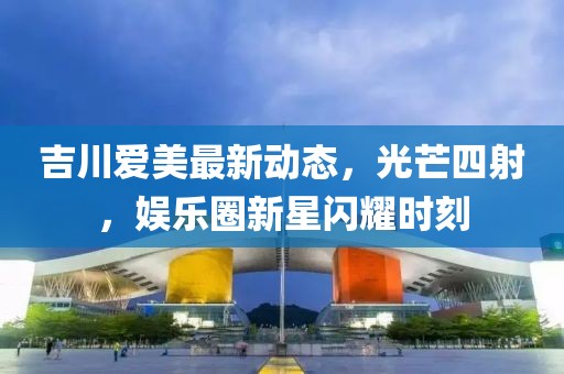 吉川愛美最新動態,光芒四射,娛樂圈新星閃耀時刻