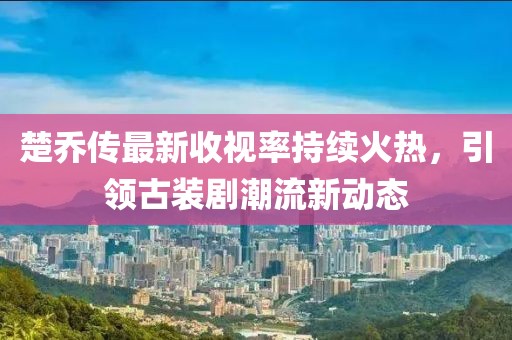楚喬傳最新收視率持續火熱,引領古裝劇潮流新動態