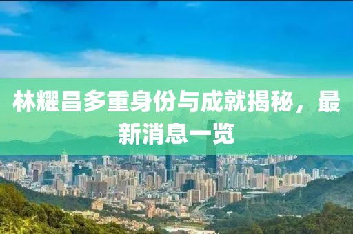 林耀昌多重身份與成就揭秘，最新消息一覽