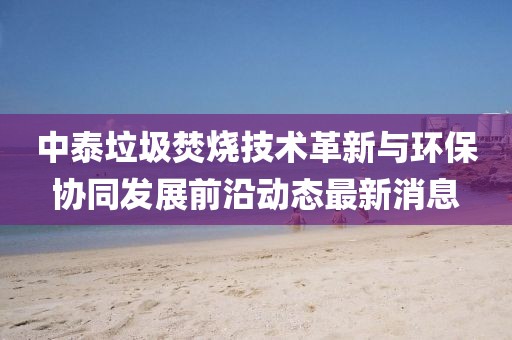 中泰垃圾焚燒技術革新與環保協同發展前沿動態最新消息
