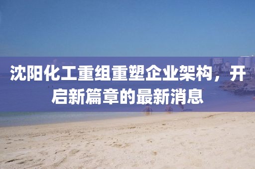 沈陽化工重組重塑企業(yè)架構(gòu),開啟新篇章的最新消息
