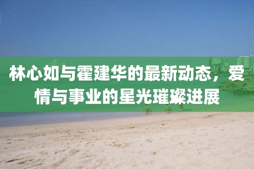 林心如與霍建華的最新動態,愛情與事業的星光璀璨進展