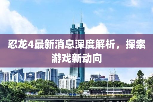 忍龍4最新消息深度解析,探索游戲新動向