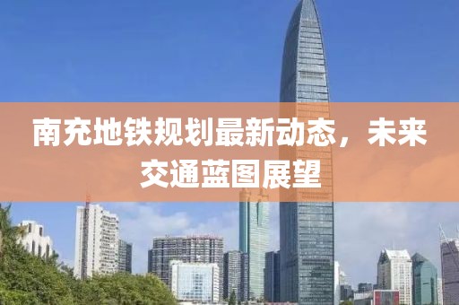 南充地鐵規劃最新動態,未來交通藍圖展望