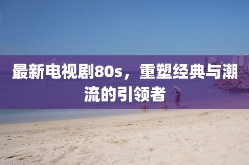 最新電視劇80s,重塑經典與潮流的引領者