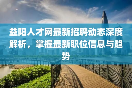 益陽人才網最新招聘動態深度解析,掌握最新職位信息與趨勢