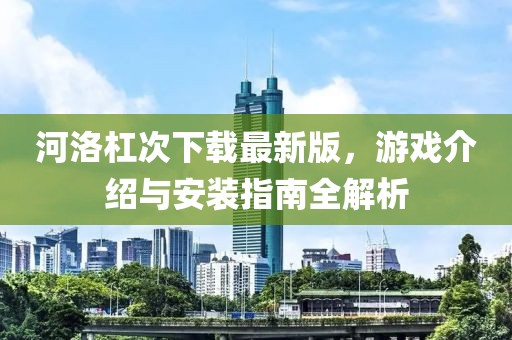 河洛杠次下載最新版，游戲介紹與安裝指南全解析