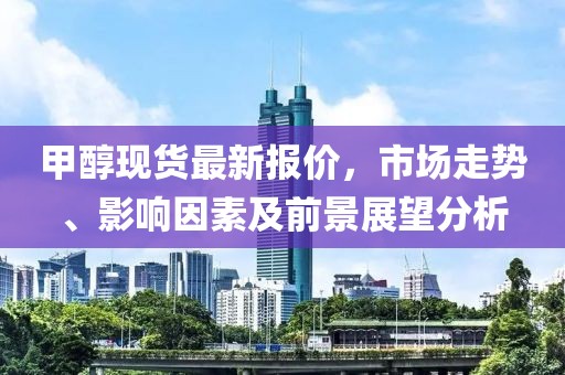甲醇現(xiàn)貨最新報(bào)價(jià)，市場(chǎng)走勢(shì)、影響因素及前景展望分析