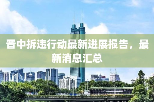 晉中拆違行動最新進展報告,最新消息匯總