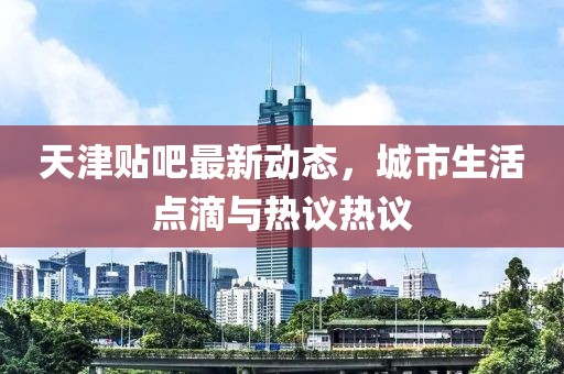 天津貼吧最新動態,城市生活點滴與熱議熱議