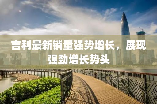 吉利最新銷量強勢增長,展現強勁增長勢頭
