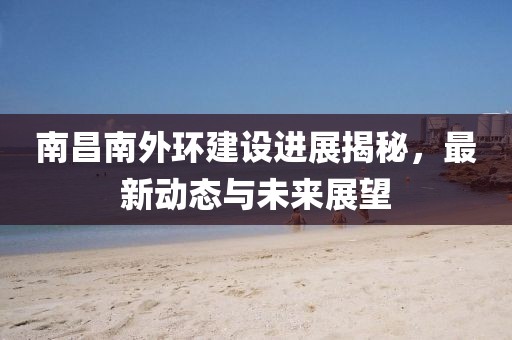 南昌南外環(huán)建設進展揭秘,最新動態(tài)與未來展望