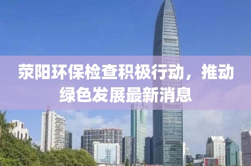 滎陽環(huán)保檢查積極行動,推動綠色發(fā)展最新消息