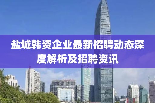 鹽城韓資企業最新招聘動態深度解析及招聘資訊