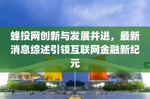 蜂投網創新與發展并進,最新消息綜述引領互聯網金融新紀元
