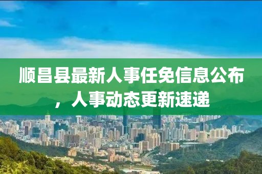 順昌縣最新人事任免信息公布,人事動態(tài)更新速遞
