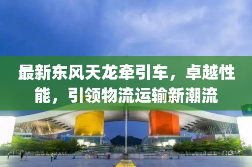 最新東風天龍牽引車,卓越性能,引領物流運輸新潮流