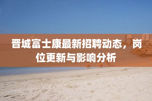 晉城富士康最新招聘動態(tài)，崗位更新與影響分析