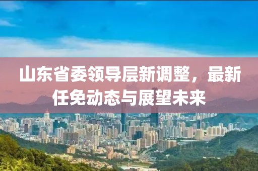 山東省委領導層新調整,最新任免動態與展望未來