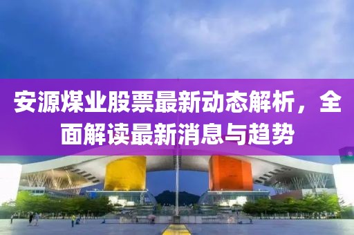 安源煤業股票最新動態解析,全面解讀最新消息與趨勢