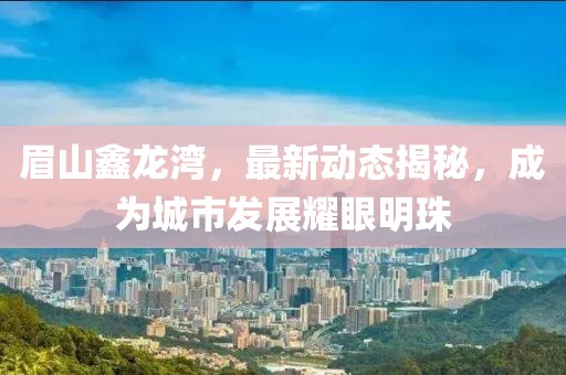 眉山鑫龍灣，最新動態揭秘，成為城市發展耀眼明珠