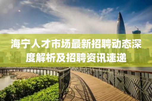 海寧人才市場最新招聘動態深度解析及招聘資訊速遞